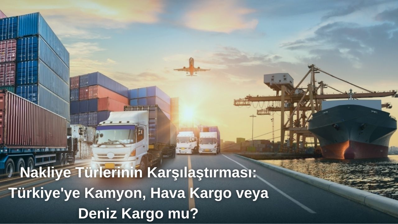 Nakliye Türlerinin Karşılaştırması: Türkiye’ye Kamyon, Hava Kargo veya Deniz Yolu mu?