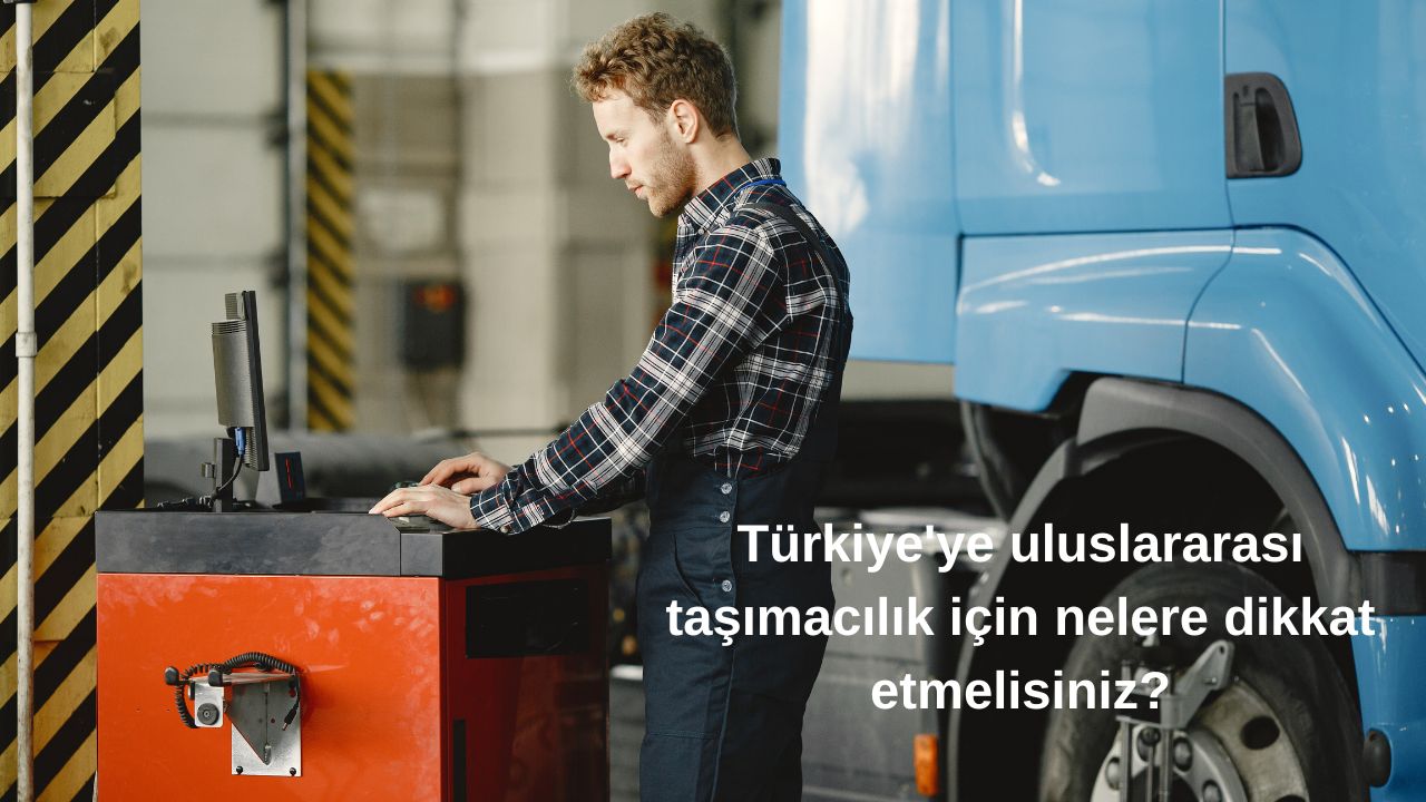 Türkiye'ye uluslararası taşımacılık için nelere dikkat etmelisiniz?