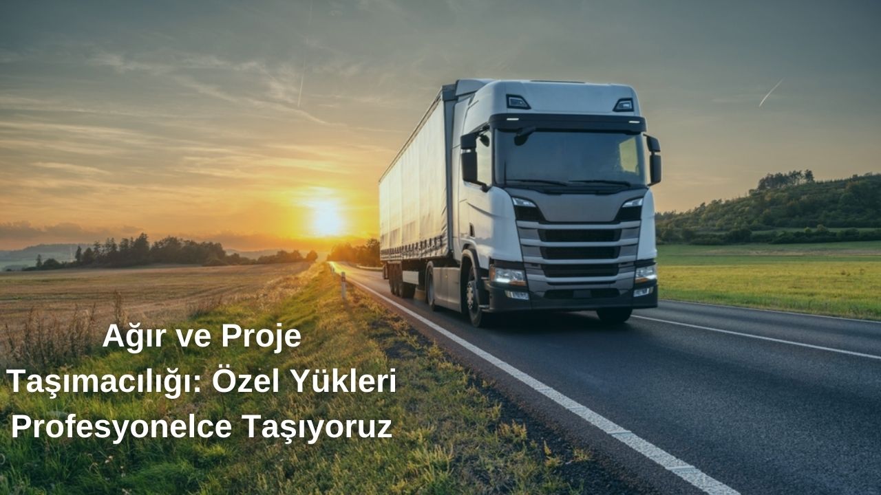 Ağır ve Proje Taşımacılığı: Özel Yükleri Profesyonelce Taşıyoruz